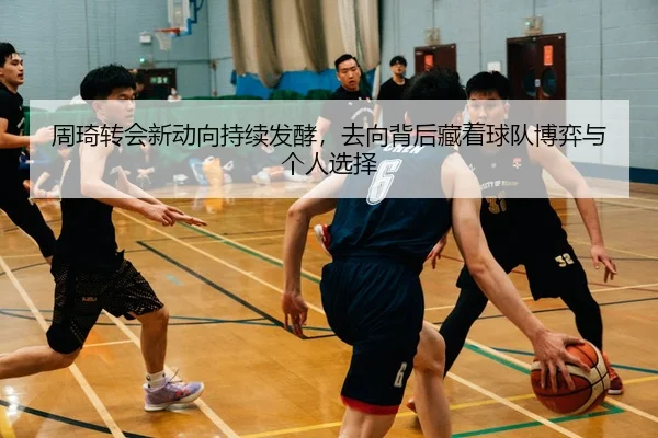 周琦转会新动向持续发酵，去向背后藏着球队博弈与个人选择