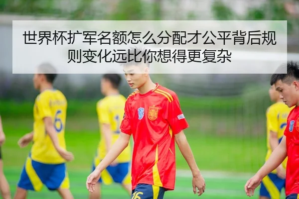 世界杯扩军名额怎么分配才公平背后规则变化远比你想得更复杂