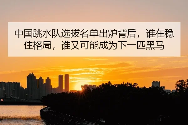 中国跳水队选拔名单出炉背后，谁在稳住格局，谁又可能成为下一匹黑马